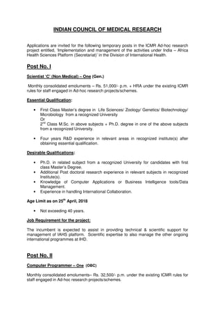INDIAN COUNCIL OF MEDICAL RESEARCH
Applications are invited for the following temporary posts in the ICMR Ad-hoc research
project entitled, ‘Implementation and management of the activities under India – Africa
Health Sciences Platform (Secretariat)’ in the Division of International Health.
Post No. I
Scientist ‘C’ (Non Medical) – One (Gen.)
Monthly consolidated emoluments – Rs. 51,000/- p.m. + HRA under the existing ICMR
rules for staff engaged in Ad-hoc research projects/schemes.
Essential Qualification:
• First Class Master’s degree in Life Sciences/ Zoology/ Genetics/ Biotechnology/
Microbiology from a recognized University
Or
2nd
Class M.Sc. in above subjects + Ph.D. degree in one of the above subjects
from a recognized University.
• Four years R&D experience in relevant areas in recognized institute(s) after
obtaining essential qualification.
Desirable Qualifications:
• Ph.D. in related subject from a recognized University for candidates with first
class Master’s Degree.
• Additional Post doctoral research experience in relevant subjects in recognized
Institute(s).
• Knowledge of Computer Applications or Business Intelligence tools/Data
Management.
• Experience in handling International Collaboration.
Age Limit as on 25th
April, 2018
• Not exceeding 40 years.
Job Requirement for the project:
The incumbent is expected to assist in providing technical & scientific support for
management of IAHS platform. Scientific expertise to also manage the other ongoing
international programmes at IHD.
Post No. II
Computer Programmer – One (OBC)
Monthly consolidated emoluments– Rs. 32,500/- p.m. under the existing ICMR rules for
staff engaged in Ad-hoc research projects/schemes.
 