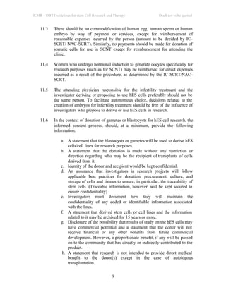 ICMR – DBT Guidelines for stem Cell Research and Therapy Draft not to be quoted
9
11.3 There should be no commodification of human egg, human sperm or human
embryo by way of payment or services, except for reimbursement of
reasonable expenses incurred by the person (amount to be decided by IC-
SCRT/ NAC-SCRT). Similarly, no payments should be made for donation of
somatic cells for use in SCNT except for reimbursement for attending the
clinic.
11.4 Women who undergo hormonal induction to generate oocytes specifically for
research purposes (such as for SCNT) may be reimbursed for direct expenses
incurred as a result of the procedure, as determined by the IC-SCRT/NAC-
SCRT.
11.5 The attending physician responsible for the infertility treatment and the
investigator deriving or proposing to use hES cells preferably should not be
the same person. To facilitate autonomous choice, decisions related to the
creation of embryos for infertility treatment should be free of the influence of
investigators who propose to derive or use hES cells in research.
11.6 In the context of donation of gametes or blastocysts for hES cell research, the
informed consent process, should, at a minimum, provide the following
information.
a. A statement that the blastocysts or gametes will be used to derive hES
cells/cell lines for research purposes.
b. A statement that the donation is made without any restriction or
direction regarding who may be the recipient of transplants of cells
derived from it.
c. Identity of the donor and recipient would be kept confidential.
d. An assurance that investigators in research projects will follow
applicable best practices for donation, procurement, culture, and
storage of cells and tissues to ensure, in particular, the traceability of
stem cells. (Traceable information, however, will be kept secured to
ensure confidentiality)
e. Investigators must document how they will maintain the
confidentiality of any coded or identifiable information associated
with the lines.
f. A statement that derived stem cells or cell lines and the information
related to it may be archived for 15 years or more.
g. Disclosure of the possibility that results of study on the hES cells may
have commercial potential and a statement that the donor will not
receive financial or any other benefits from future commercial
development. However, a proportionate benefit, if any will be passed
on to the community that has directly or indirectly contributed to the
product.
h. A statement that research is not intended to provide direct medical
benefit to the donor(s) except in the case of autologous
transplantation.
 