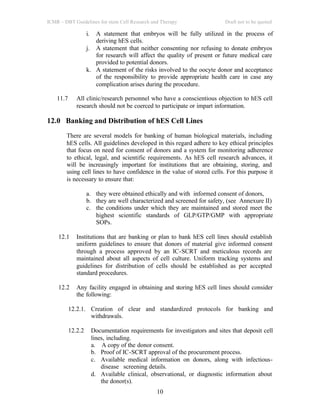 ICMR – DBT Guidelines for stem Cell Research and Therapy Draft not to be quoted
10
i. A statement that embryos will be fully utilized in the process of
deriving hES cells.
j. A statement that neither consenting nor refusing to donate embryos
for research will affect the quality of present or future medical care
provided to potential donors.
k. A statement of the risks involved to the oocyte donor and acceptance
of the responsibility to provide appropriate health care in case any
complication arises during the procedure.
11.7 All clinic/research personnel who have a conscientious objection to hES cell
research should not be coerced to participate or impart information.
12.0 Banking and Distribution of hES Cell Lines
There are several models for banking of human biological materials, including
hES cells. All guidelines developed in this regard adhere to key ethical principles
that focus on need for consent of donors and a system for monitoring adherence
to ethical, legal, and scientific requirements. As hES cell research advances, it
will be increasingly important for institutions that are obtaining, storing, and
using cell lines to have confidence in the value of stored cells. For this purpose it
is necessary to ensure that:
a. they were obtained ethically and with informed consent of donors,
b. they are well characterized and screened for safety, (see Annexure II)
c. the conditions under which they are maintained and stored meet the
highest scientific standards of GLP/GTP/GMP with appropriate
SOPs.
12.1 Institutions that are banking or plan to bank hES cell lines should establish
uniform guidelines to ensure that donors of material give informed consent
through a process approved by an IC-SCRT and meticulous records are
maintained about all aspects of cell culture. Uniform tracking systems and
guidelines for distribution of cells should be established as per accepted
standard procedures.
12.2 Any facility engaged in obtaining and storing hES cell lines should consider
the following:
12.2.1. Creation of clear and standardized protocols for banking and
withdrawals.
12.2.2 Documentation requirements for investigators and sites that deposit cell
lines, including.
a. A copy of the donor consent.
b. Proof of IC-SCRT approval of the procurement process.
c. Available medical information on donors, along with infectious-
disease screening details.
d. Available clinical, observational, or diagnostic information about
the donor(s).
 