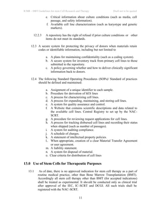ICMR – DBT Guidelines for stem Cell Research and Therapy Draft not to be quoted
11
e. Critical information about culture conditions (such as media, cell
passage, and safety information).
f. Available cell line characterization (such as karyotype and genetic
markers).
12.2.3 A repository has the right of refusal if prior culture conditions or other
items do not meet its standards.
12.3 A secure system for protecting the privacy of donors when materials retain
codes or identifiable information, including but not limited to
a. A plans for maintaining confidentiality (such as a coding system).
b. A secure system for inventory track from primary cell lines to those
submitted to the repository.
c. A policy governing whether and how to deliver clinically significant
information back to donors.
12.4 The following Standard Operating Procedures (SOPs)/ Standard of practices
should be defined and maintained:
a. Assignment of a unique identifier to each sample.
b. Procedure for derivation of hES lines
c. A process for characterizing cell lines.
d. A process for expanding, maintaining, and storing cell lines.
e. A system for quality assurance and control.
f. A Website that contains scientific descriptions and data related to
the available cell lines. Central Registry to set up by the NAC-
SCRT.
g. A procedure for reviewing request applications for cell lines.
h. A process for tracking disbursed cell lines and recording their status
when shipped (such as number of passages).
i. A system for auditing compliance.
j. A schedule of charges.
k. A statement of intellectual property policies.
l.. When appropriate, creation of a clear Material Transfer Agreement
or user agreement.
m. A liability statement.
n. A system for disposal of material.
o. Clear criteria for distribution of cell lines
13.0 Use of Stem Cells for Therapeutic Purposes
13.1 As of date, there is no approved indication for stem cell therapy as a part of
routine medical practice, other than Bone Marrow Transplantation (BMT).
Accordingly all stem cell therapy other than BMT (for accepted indications)
shall be treated as experimental. It should be conducted only as clinical trial
after approval of the IEC, IC-SCRT and DCGI. All such trials shall be
registered with the NAC-SCRT.
 
