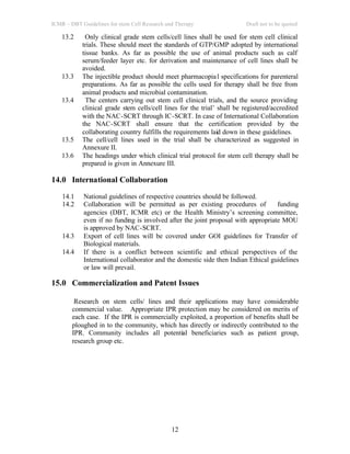 ICMR – DBT Guidelines for stem Cell Research and Therapy Draft not to be quoted
12
13.2 Only clinical grade stem cells/cell lines shall be used for stem cell clinical
trials. These should meet the standards of GTP/GMP adopted by international
tissue banks. As far as possible the use of animal products such as calf
serum/feeder layer etc. for derivation and maintenance of cell lines shall be
avoided.
13.3 The injectible product should meet pharmacopial specifications for parenteral
preparations. As far as possible the cells used for therapy shall be free from
animal products and microbial contamination.
13.4 The centers carrying out stem cell clinical trials, and the source providing
clinical grade stem cells/cell lines for the trial’ shall be registered/accredited
with the NAC-SCRT through IC-SCRT. In case of International Collaboration
the NAC-SCRT shall ensure that the certification provided by the
collaborating country fulfills the requirements laid down in these guidelines.
13.5 The cell/cell lines used in the trial shall be characterized as suggested in
Annexure II.
13.6 The headings under which clinical trial protocol for stem cell therapy shall be
prepared is given in Annexure III.
14.0 International Collaboration
14.1 National guidelines of respective countries should be followed.
14.2 Collaboration will be permitted as per existing procedures of funding
agencies (DBT, ICMR etc) or the Health Ministry’s screening committee,
even if no funding is involved after the joint proposal with appropriate MOU
is approved by NAC-SCRT.
14.3 Export of cell lines will be covered under GOI guidelines for Transfer of
Biological materials.
14.4 If there is a conflict between scientific and ethical perspectives of the
International collaborator and the domestic side then Indian Ethical guidelines
or law will prevail.
15.0 Commercialization and Patent Issues
Research on stem cells/ lines and their applications may have considerable
commercial value. Appropriate IPR protection may be considered on merits of
each case. If the IPR is commercially exploited, a proportion of benefits shall be
ploughed in to the community, which has directly or indirectly contributed to the
IPR. Community includes all potential beneficiaries such as patient group,
research group etc.
 