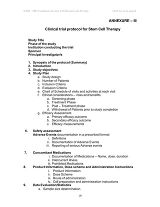 ICMR – DBT Guidelines for stem Cell Research and Therapy Draft not to be quoted
19
ANNEXURE – III
Clinical trial protocol for Stem Cell Therapy
Study Title
Phase of the study
Institution conducting the trial
Sponsor
Principal Investigator/s
1. Synopsis of the protocol (Summary)
2. Introduction
3. Study objectives
4. Study Plan
a. Study design
b. Number of Patients
c. Inclusion Criteria
d. Exclusion Criteria
e. Chart of Schedule of visits and activities at each visit
f. Ethical considerations – risks and benefits
a. Screening phase
b. Treatment Phase
c. Post – Treatment phase
d. Withdrawal of Patients prior to study completion
g. Efficacy Assessment
a. Primary efficacy outcome
b. Secondary efficacy outcome
c. Efficacy measurements
6. Safety assessment
Adverse Events documentation in a prescribed format
i. Definitions
ii. Documentation of Adverse Events
iii. Reporting of serious Adverse events
7. Concomitant Medications
i. Documentation of Medications – Name, dose, duration
ii. Intercurrent illness
iii. Prohibited Medications
8. Product Information, Dose scheme and Administration Instructions
i. Product Information
ii. Dose Scheme
iii. Route of administration
iv. Cell preparation and administration instructions
9. Data Evaluation/Statistics
a. Sample size determination
 