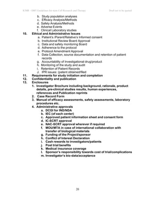 ICMR – DBT Guidelines for stem Cell Research and Therapy Draft not to be quoted
20
b. Study population analyses
c. Efficacy Analysis/Methods
d. Safety Analysis/Methods
e. Adverse Events
f. Clinical Laboratory studies
10. Ethical and Administrative Issues
a. Patient’s /Parent/Relative’s Informed consent
b. Institutional Review Board Approval
c. Data and safety monitoring Board
d. Adherence to the protocol
e. Protocol Amendment Approval
f. Data Collection, source documentation and retention of patient
records
g. Accountability of Investigational drug/product
h. Monitoring of the study and audit
i. Retention of Patient Records
J. IPR issues: (patent obtained/filed
11. Requirements for study initiation and completion
12. Confidentiality and publication
13. Enclosures
1. Investigator Brochure including background, rationale, product
details, pre-clinical studies results, human experiences,
references and Publication reprints
2. Case Record Form
3. Manual of efficacy assessments, safety assessments, laboratory
procedures etc.
4. Administrative approvals
a. DCGI for IND/NDA
b. IEC (of each center)
c. Approved patient information sheet and consent form
d. IC-SCRT approval
e. NAC-SCRT approval wherever if required
f. MOU/MTA in case of international collaboration with
transfer of biological materials
g. Funding of the Project/sponsor
h. Conflict of Interest Declaration
i. Cash rewards to investigators/patients
j. Post trial benefits
k. Medical insurance coverage
l. Sponsor’s responsibility towards cost of trial/complications
m. Investigator’s bio-data/acceptance
 