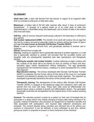 ICMR – DBT Guidelines for stem Cell Research and Therapy Draft not to be quoted
21
GLOSSARY
GLOSSARY
Adult stem cell: a stem cell derived from the tissues or organs of an organism after
birth (in contrast to embryonic or fetal stem cells)
Blastocyst: a hollow ball of 50-100 cells reached after about 5 days of embryonic
development. It consists of a sphere made up of an outer layer of cells (the
trophoectoderm), a fluid-filled cavity (the blastocoel), and a cluster of cells in the interior
(the inner cell mass)
Cell line: cells of common descent continuously cultured in the laboratory is referred to
as a cell line
Cell nuclear replacement (CNR): The transfer of an adult cell nucleus into an egg that
has had its nucleus removed to asexually create an embryo without the fusion of sperm
and egg. It is also known as Somatic Cell Nuclear Transfer (SCNT).
Clone: a cell or organism derived from, and genetically identical to another cell or
organism
Clonal: Derived from a single cell
Cloning: creating an organism that is genetically identical to another organism, or a cell
that is genetically identical to another cell provided that the so-called mother and
daughter cells are subsequently separated (see also reproductive and therapeutic
cloning)
Cloning by somatic cell nuclear transfer: involves replacing an egg’s nucleus with
the nucleus of the adult cell to be cloned (or from an embryo or fetus) and then
activating egg’s further development without fertilization. The egg genetically
reprogrammes the transferred nucleus, enabling it to direct development of a whole
new organism
Reproductive cloning : The embryo developed after Somatic Cell Nuclear Transfer
(SCNT) is implanted into the human uterus (of the donor of the ovum or a surrogate
recipient) and allowed to develop into a fetus and whole organism. The organism so
developed is genetically identical to the donor of the somatic cell nucleus.
Therapeutic cloning: The development of the embryo after Somatic Cell Nuclear
Transfer (SCNT) is stopped at the blastocyst stage and embryonic stem cells are
derived from the inner cell mass. These stem cells could be differentiated into
desired tissue using a cocktail of growth and differentiation factors. The generated
tissue/cells could then be transplanted into the original donor of the nucleus avoiding
rejection
Consent: The voluntary consent is given by a patient (or their next of kin-legal heir) to
participate in a study (which may include donating of tissue) after being informed of its
purpose, method of treatment, and procedure for assignment to treatment, benefits and
risks associated with participation, and required data collection procedures and
schedule. The consent besides being voluntary and informed has to be without any
coercion or inducement. It can be withheld, or even withdrawn at any time, without
giving any reason or prejudice to present or future treatment of the individual.
 