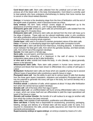 ICMR – DBT Guidelines for stem Cell Research and Therapy Draft not to be quoted
22
Cord blood stem cell: Stem cells collected from the umbilical cord at birth that can
produce all of the blood cells in the body (hematopoietic). Cord blood is currently used
to treat patients who have undergone chemotherapy to destroy their bone marrow due
to cancer or other blood-related disorders.
Embryo: in humans is the developing stage from the time of fertilization until the end of
the eighth week of gestation, when it becomes known as a fetus.
Early embryo: the term “early embryo” covers stages of development up to the
appearance of primitive streak i.e., until 14 days after fertilization.
Embryonic germ cell: embryonic germ cells are primordial germ cells isolated from the
gonadal ridge of 5-10 weeks fetus.
Embryonic stem cell: embryonic stem cells are derived from the inner cell mass up to
the stage of blastula. These cells can be cultured indefinitely under in vitro conditions
that allow proliferation without differentiation, but have the potential of differentiating into
any cell of the body including whole organism.
Feeder layer: cells used in co-culture to maintain pluripotent nature of the stem cells
Fetus: in humans, is a developing stage from eight weeks after conception to birth
Fetal stem cell: a stem cell derived from fetal tissue, including placenta. A distinction is
drawn between the fetal germ cells, from which the gametes develop, and fetal somatic
cells, from which rest of the organism develops.
Gamete: the male sperm or female egg
Germ cells: ova and sperm, and their precursors
Implantation: the embedding of a blastocyst in the wall of uterus. In humans
implantation takes place at day 8 after fertilization.
In vitro and in vivo: outside and inside the body; in vitro (literally, in glass) generally
means in the laboratory
Mesenchymal stem cells: Rare stem cells present in human bone marrow (and
umbilical cord blood) that have been shown to differentiate into a variety of cell types in
culture
Multipotent: Multipotent stem cells are those which are capable of giving rise to several
different types of specialized cells constituting a specific tissue or organ.
Pluripotent stem cell: has the ability to give rise to various types of cells that develop
from the three germ layers (mesoderm, endoderm and ectoderm) Pluripotent stem cell
has the potential to generate into every cell type in the body, but cannot develop into a
embryo on its own.
Primitive streak: a collection of cells, which appears at about 14 days after fertilization
from which the central nervous system develops
Somatic cell: cell of the body other than egg or sperm
Somatic stem cell: an undifferentiated cell found among differentiated cells in a tissue
or organ, which can renew itself and can differentiate to yield the major specialized cell
types of the tissue or organ.
Somatic cell nuclear transfer: the transfer of a cell nucleus to an egg (or another cell)
from which the nucleus has been removed.
Stem cells: Cells capable of self-replication, proliferation and differentiation.
Stem cell Bank: A facility that is responsible for accessioning, processing, packaging,
labeling, storage and delivery of a finished stem cell line issued under its name. It is
required to characterize the cells, provide quality assurance and meet the laid down
standards and procedures.
Supernumerary embryo or spare embryo: an embryo created by means of in vitro
 