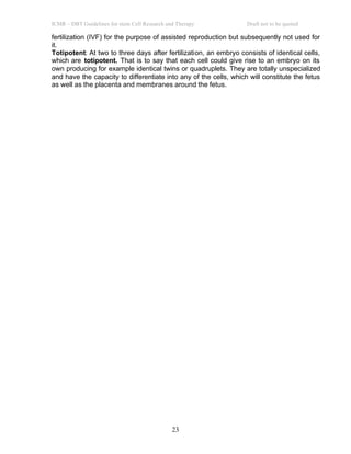 ICMR – DBT Guidelines for stem Cell Research and Therapy Draft not to be quoted
23
fertilization (IVF) for the purpose of assisted reproduction but subsequently not used for
it.
Totipotent: At two to three days after fertilization, an embryo consists of identical cells,
which are totipotent. That is to say that each cell could give rise to an embryo on its
own producing for example identical twins or quadruplets. They are totally unspecialized
and have the capacity to differentiate into any of the cells, which will constitute the fetus
as well as the placenta and membranes around the fetus.
 