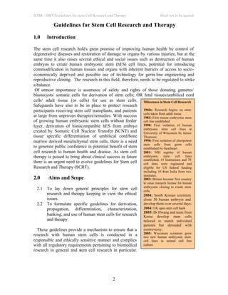 ICMR – DBT Guidelines for stem Cell Research and Therapy Draft not to be quoted
2
Guidelines for Stem Cell Research and Therapy
1.0 Introduction
The stem cell research holds great promise of improving human health by control of
degenerative diseases and restoration of damage to organs by various injuries; but at the
same time it also raises several ethical and social issues such as destruction of human
embryos to create human embryonic stem (hES) cell lines, potential for introducing
commodification in human tissues and organs with inherent barriers of access to socio-
economically deprived and possible use of technology for germ-line engineering and
reproductive cloning. The research in this field, therefore, needs to be regulated to strike
a balance.
Of utmost importance is assurance of safety and rights of those donating gametes/
blastocysts/ somatic cells for derivation of stem cells; ÒR fetal tissues/umbilical cord
cells/ adult tissue (or cells) for use as stem cells.
Safeguards have also to be in place to protect research
participants receiving stem cell transplants, and patients
at large from unproven therapies/remedies. With success
of growing human embryonic stem cells without feeder
layer, derivation of histocompatible hES from embryo
created by Somatic Cell Nuclear Transfer (SCNT) and
tissue specific differentiation of umbilical cord/bone
marrow derived mesenchymal stem cells, there is a need
to generate public confidence in potential benefit of stem
cell research to human health and disease. As stem cell
therapy is poised to bring about clinical success in future
there is an urgent need to evolve guidelines for Stem cell
Research and Therapy (SCRT).
2.0 Aims and Scope
2.1 To lay down general principles for stem cell
research and therapy keeping in view the ethical
issues.
2.2 To formulate specific guidelines for derivation,
propagation, differentiation, characterization,
banking, and use of human stem cells for research
and therapy.
These guidelines provide a mechanism to ensure that a
research with human stem cells is conducted in a
responsible and ethically sensitive manner and complies
with all regulatory requirements pertaining to biomedical
research in general and stem cell research in particular.
Milestones in Stem Cell Research
1960s: Research begins on stem
cells taken from adult tissue
1981: First mouse embryonic stem
cell line established
1998: First isolation of human
embryonic stem cell lines at
University of Wisconsin by James
Thomson.
1998: First isolation of pluripotent
stem cells from germ cells
established by Gearheart.
2001: NIH registry of human
embryonic stem cell lines
established, 15 Institutions and 78
cell lines were registered and
eligible for US federal funding
including 10 from India from two
institutes.
2003: Britain became first country
to issue research license for human
embryonic cloning to create stem
cells.
2004: South Korean scientists
clone 30 human embryos and
develop them over several days;
2004: UK open stem cell bank
2005: Dr Hwang and team from
Korea develop stem cells
tailored to match individual
patients but shrouded with
controversy;
2005: Wisconsin scientists grow
two new human embryonic stem
cell lines in animal cell free
culture.
 