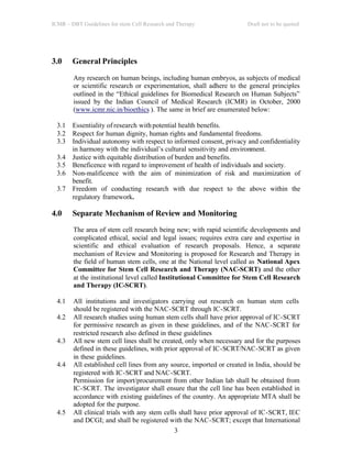 ICMR – DBT Guidelines for stem Cell Research and Therapy Draft not to be quoted
3
3.0 General Principles
Any research on human beings, including human embryos, as subjects of medical
or scientific research or experimentation, shall adhere to the general principles
outlined in the “Ethical guidelines for Biomedical Research on Human Subjects”
issued by the Indian Council of Medical Research (ICMR) in October, 2000
(www.icmr.nic.in/bioethics ). The same in brief are enumerated below:
3.1 Essentiality of research withpotential health benefits.
3.2 Respect for human dignity, human rights and fundamental freedoms.
3.3 Individual autonomy with respect to informed consent, privacy and confidentiality
in harmony with the individual’s cultural sensitivity and environment.
3.4 Justice with equitable distribution of burden and benefits.
3.5 Beneficence with regard to improvement of health of individuals and society.
3.6 Non-malificence with the aim of minimization of risk and maximization of
benefit.
3.7 Freedom of conducting research with due respect to the above within the
regulatory framework.
4.0 Separate Mechanism of Review and Monitoring
The area of stem cell research being new; with rapid scientific developments and
complicated ethical, social and legal issues; requires extra care and expertise in
scientific and ethical evaluation of research proposals. Hence, a separate
mechanism of Review and Monitoring is proposed for Research and Therapy in
the field of human stem cells, one at the National level called as National Apex
Committee for Stem Cell Research and Therapy (NAC-SCRT) and the other
at the institutional level called Institutional Committee for Stem Cell Research
and Therapy (IC-SCRT).
4.1 All institutions and investigators carrying out research on human stem cells
should be registered with the NAC-SCRT through IC-SCRT.
4.2 All research studies using human stem cells shall have prior approval of IC-SCRT
for permissive research as given in these guidelines, and of the NAC-SCRT for
restricted research also defined in these guidelines
4.3 All new stem cell lines shall be created, only when necessary and for the purposes
defined in these guidelines, with prior approval of IC-SCRT/NAC-SCRT as given
in these guidelines.
4.4 All established cell lines from any source, imported or created in India, should be
registered with IC-SCRT and NAC-SCRT.
Permission for import/procurement from other Indian lab shall be obtained from
IC-SCRT. The investigator shall ensure that the cell line has been established in
accordance with existing guidelines of the country. An appropriate MTA shall be
adopted for the purpose.
4.5 All clinical trials with any stem cells shall have prior approval of IC-SCRT, IEC
and DCGI; and shall be registered with the NAC-SCRT; except that International
 