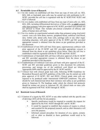 ICMR – DBT Guidelines for stem Cell Research and Therapy Draft not to be quoted
5
6.1 Permissible Areas of Research
6.1.1 In-vitro studies on established cell lines from any type of stem cell viz. hES,
hEG, hSS or fetal/adult stem cells may be carried out with notification to IC-
SCRT, provided the cell line is registered with the IC-SCRT/NAC-SCRT and
GLP is followed.
6.1.2 In-vivo studies with established cell lines from any type of stem cells viz., hES,
hEG, hSS, including differentiated derivatives of these cells, on adult animals
other than primates with prior approval of IC-SCRT, provided such animals are
not allowed to breed. This includes pre-clinical evaluation of efficacy and
safety of human stem cell lines.
6.1.3 In-vivo studies on experimental animals (other than primates) using fetal/adult
somatic stem cells from Bone marrow, peripheral blood, umbilical cord blood,
skin, limbal cells, dental cells, bone cells, cartilage cells or any other organ
(including placenta), with prior approval of the IC-SCRT and IEC provided
appropriate consent is obtained from the donor as per guidelines provided in
this document.
6.1.4 Establishment of new hES cell lines from spare, supernumerary embryos with
prior approval of the IC-SCRT and IEC provided appropriate consent is
obtained from the donor as per guidelines given below. Once the cell line is
established it shall be registered with the IC-SCRT and NAC-SCRT.
6.1.5 Establishment of fetal/adult hSS cell lines with prior approval of the IC-SCRT
and IEC provided appropriate consent is obtained from the donor as per
guidelines provided in this document.
6.1.6 Establishment of Umbilical Cord stem cell bank with prior approval of the IC-
SCRT and IEC provided guidelines given in this document for collection,
processing, and storage etc of the umbilical cord blood are followed.
Appropriate SOPs shall be approved by the IC-SCRT and IEC.
6.1.7 Clinical trial with clinical grade stem cells, following ICMR Guidelines for
Biomedical Research and GCP guidelines of the GOI, may be carried out with
prior approval of IC-SCRT, IEC and DCGI. Clinical grade stem cells are
required to be produced under international GMP/GTP conditions. The cells
should be well characterized about their stemness and safety as per guidelines
given in Annexure II. The headings under which the clinical trial protocols
should be written are given in Annexure III. All clinical trials on stem cells
shall be registered with NAC-SCRT through IC-SCRT.
6.2 Restricted Areas of Research
6.2.1 Creation of a zygote by IVF, SCNT or any other method with the specific aim
of deriving a hES cell line for any purpose.
• Specific justification would be required to consider the request for
approval by the NAC-SCRT through IEC and IC-SCRT.
• It would be required to establish that creation of zygote is critical
and essential for the proposed research, and no other alternative will
serve the purpose.
• Informed consent procedure for donation of ova, sperm, somatic
cell or other as detailed in these guidelines would need to be
followed.
 