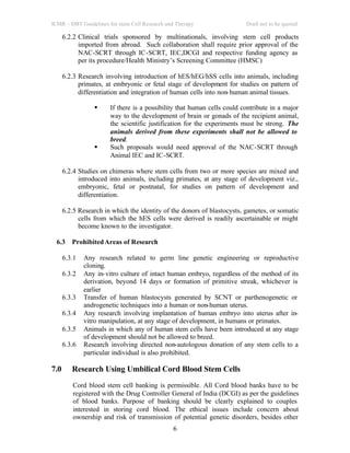 ICMR – DBT Guidelines for stem Cell Research and Therapy Draft not to be quoted
6
6.2.2 Clinical trials sponsored by multinationals, involving stem cell products
imported from abroad. Such collaboration shall require prior approval of the
NAC-SCRT through IC-SCRT, IEC,DCGI and respective funding agency as
per its procedure/Health Ministry’s Screening Committee (HMSC)
6.2.3 Research involving introduction of hES/hEG/hSS cells into animals, including
primates, at embryonic or fetal stage of development for studies on pattern of
differentiation and integration of human cells into non-human animal tissues.
§ If there is a possibility that human cells could contribute in a major
way to the development of brain or gonads of the recipient animal,
the scientific justification for the experiments must be strong. The
animals derived from these experiments shall not be allowed to
breed.
§ Such proposals would need approval of the NAC-SCRT through
Animal IEC and IC-SCRT.
6.2.4 Studies on chimeras where stem cells from two or more species are mixed and
introduced into animals, including primates, at any stage of development viz.,
embryonic, fetal or postnatal, for studies on pattern of development and
differentiation.
6.2.5 Research in which the identity of the donors of blastocysts, gametes, or somatic
cells from which the hES cells were derived is readily ascertainable or might
become known to the investigator.
6.3 ProhibitedAreas of Research
6.3.1 Any research related to germ line genetic engineering or reproductive
cloning.
6.3.2 Any in-vitro culture of intact human embryo, regardless of the method of its
derivation, beyond 14 days or formation of primitive streak, whichever is
earlier
6.3.3 Transfer of human blastocysts generated by SCNT or parthenogenetic or
androgenetic techniques into a human or non-human uterus.
6.3.4 Any research involving implantation of human embryo into uterus after in-
vitro manipulation, at any stage of development, in humans or primates.
6.3.5 Animals in which any of human stem cells have been introduced at any stage
of development should not be allowed to breed.
6.3.6 Research involving directed non-autologous donation of any stem cells to a
particular individual is also prohibited.
7.0 Research Using Umbilical Cord Blood Stem Cells
Cord blood stem cell banking is permissible. All Cord blood banks have to be
registered with the Drug Controller General of India (DCGI) as per the guidelines
of blood banks. Purpose of banking should be clearly explained to couples
interested in storing cord blood. The ethical issues include concern about
ownership and risk of transmission of potential genetic disorders, besides other
 