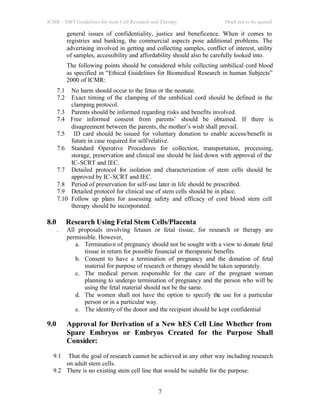 ICMR – DBT Guidelines for stem Cell Research and Therapy Draft not to be quoted
7
general issues of confidentiality, justice and beneficence. When it comes to
registries and banking, the commercial aspects pose additional problems. The
advertising involved in getting and collecting samples, conflict of interest, utility
of samples, accessibility and affordability should also be carefully looked into.
The following points should be considered while collecting umbilical cord blood
as specified in “Ethical Guidelines for Biomedical Research in human Subjects”
2000 of ICMR:
7.1 No harm should occur to the fetus or the neonate.
7.2 Exact timing of the clamping of the umbilical cord should be defined in the
clamping protocol.
7.3 Parents should be informed regarding risks and benefits involved.
7.4 Free informed consent from parents’ should be obtained. If there is
disagreement between the parents, the mother’s wish shall prevail.
7.5 ID card should be issued for voluntary donation to enable access/benefit in
future in case required for self/relative.
7.6 Standard Operative Procedures for collection, transportation, processing,
storage, preservation and clinical use should be laid down with approval of the
IC-SCRT and IEC.
7.7 Detailed protocol for isolation and characterization of stem cells should be
approved by IC-SCRT and IEC.
7.8 Period of preservation for self-use later in life should be prescribed.
7.9 Detailed protocol for clinical use of stem cells should be in place.
7.10 Follow up plans for assessing safety and efficacy of cord blood stem cell
therapy should be incorporated.
8.0 Research Using Fetal Stem Cells/Placenta
. All proposals involving fetuses or fetal tissue, for research or therapy are
permissible. However,
a. Termination of pregnancy should not be sought with a view to donate fetal
tissue in return for possible financial or therapeutic benefits.
b. Consent to have a termination of pregnancy and the donation of fetal
material for purpose of research or therapy should be taken separately.
c. The medical person responsible for the care of the pregnant woman
planning to undergo termination of pregnancy and the person who will be
using the fetal material should not be the same.
d. The women shall not have the option to specify the use for a particular
person or in a particular way.
e. The identity of the donor and the recipient should be kept confidential
9.0 Approval for Derivation of a New hES Cell Line Whether from
Spare Embryos or Embryos Created for the Purpose Shall
Consider:
9.1 That the goal of research cannot be achieved in any other way including research
on adult stem cells.
9.2 There is no existing stem cell line that would be suitable for the purpose.
 