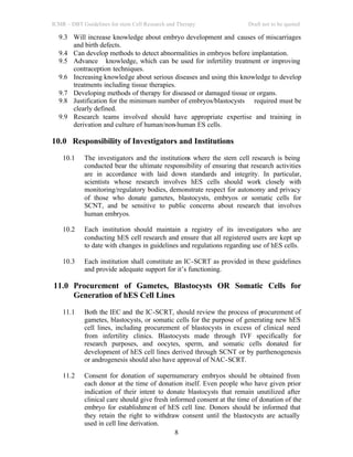 ICMR – DBT Guidelines for stem Cell Research and Therapy Draft not to be quoted
8
9.3 Will increase knowledge about embryo development and causes of miscarriages
and birth defects.
9.4 Can develop methods to detect abnormalities in embryos before implantation.
9.5 Advance knowledge, which can be used for infertility treatment or improving
contraception techniques.
9.6 Increasing knowledge about serious diseases and using this knowledge to develop
treatments including tissue therapies.
9.7 Developing methods of therapy for diseased or damaged tissue or organs.
9.8 Justification for the minimum number of embryos/blastocysts required must be
clearly defined.
9.9 Research teams involved should have appropriate expertise and training in
derivation and culture of human/non-human ES cells.
10.0 Responsibility of Investigators and Institutions
10.1 The investigators and the institutions where the stem cell research is being
conducted bear the ultimate responsibility of ensuring that research activities
are in accordance with laid down standards and integrity. In particular,
scientists whose research involves hES cells should work closely with
monitoring/regulatory bodies, demonstrate respect for autonomy and privacy
of those who donate gametes, blastocysts, embryos or somatic cells for
SCNT, and be sensitive to public concerns about research that involves
human embryos.
10.2 Each institution should maintain a registry of its investigators who are
conducting hES cell research and ensure that all registered users are kept up
to date with changes in guidelines and regulations regarding use of hES cells.
10.3 Each institution shall constitute an IC-SCRT as provided in these guidelines
and provide adequate support for it’s functioning.
11.0 Procurement of Gametes, Blastocysts OR Somatic Cells for
Generation of hES Cell Lines
11.1 Both the IEC and the IC-SCRT, should review the process of procurement of
gametes, blastocysts, or somatic cells for the purpose of generating new hES
cell lines, including procurement of blastocysts in excess of clinical need
from infertility clinics. Blastocysts made through IVF specifically for
research purposes, and oocytes, sperm, and somatic cells donated for
development of hES cell lines derived through SCNT or by parthenogenesis
or androgenesis should also have approval of NAC-SCRT.
11.2 Consent for donation of supernumerary embryos should be obtained from
each donor at the time of donation itself. Even people who have given prior
indication of their intent to donate blastocysts that remain unutilized after
clinical care should give fresh informed consent at the time of donation of the
embryo for establishment of hES cell line. Donors should be informed that
they retain the right to withdraw consent until the blastocysts are actually
used in cell line derivation.
 