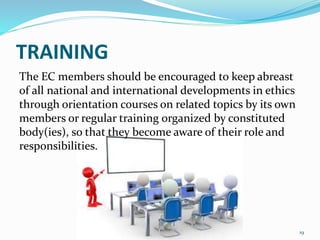 TRAINING
The EC members should be encouraged to keep abreast
of all national and international developments in ethics
through orientation courses on related topics by its own
members or regular training organized by constituted
body(ies), so that they become aware of their role and
responsibilities.
19
 