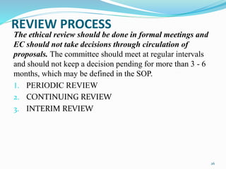 REVIEW PROCESS
The ethical review should be done in formal meetings and
EC should not take decisions through circulation of
proposals. The committee should meet at regular intervals
and should not keep a decision pending for more than 3 - 6
months, which may be defined in the SOP.
1. PERIODIC REVIEW
2. CONTINUING REVIEW
3. INTERIM REVIEW
26
 