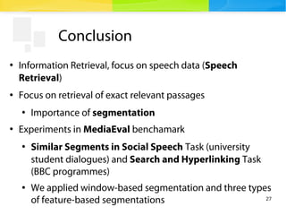 27
Conclusion
●
Information Retrieval, focus on speech data (Speech
Retrieval)
● Focus on retrieval of exact relevant pass...