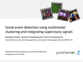 Social event detection using multimodal
clustering and integrating supervisory signals
Georgios Petkos, Symeon Papadopoulos, Yiannis Kompatsiaris
Centre for Research and Technology Hellas, Information Technologies Institute (CERTH-ITI)




ACM International Conference on Multimedia Retrieval
Hong Kong, Jun 5-8, 2012
 