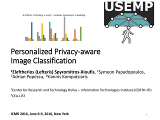 Personalized Privacy-aware
Image Classification
1Eleftherios (Lefteris) Spyromitros-Xioufis, 1Symeon Papadopoulos,
2Adrian Popescu, 1Yiannis Kompatsiaris
1Center for Research and Technology Hellas – Information Technologies Institute (CERTH-ITI)
2CEA-LIST
ICMR 2016, June 6-9, 2016, New York
children drinking erotic relatives vacations wedding
1
 