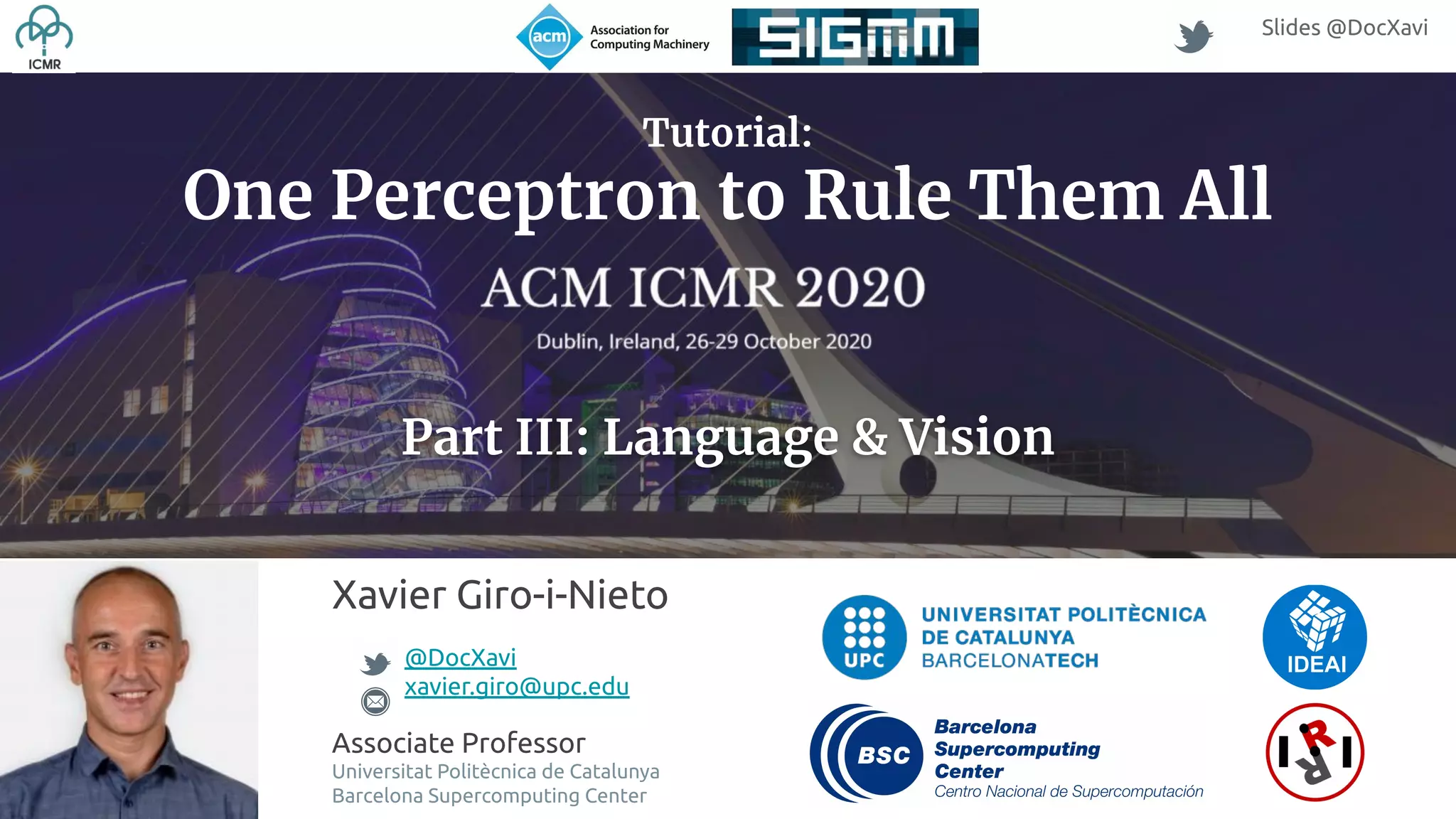 Xavier Giro-i-Nieto @DocXavi xavier.giro@upc.edu Associate Professor Universitat Politècnica de Catalunya Barcelona Supercomputing Center Slides @DocXavi Tutorial: One Perceptron to Rule Them All Part III: Language & Vision 
