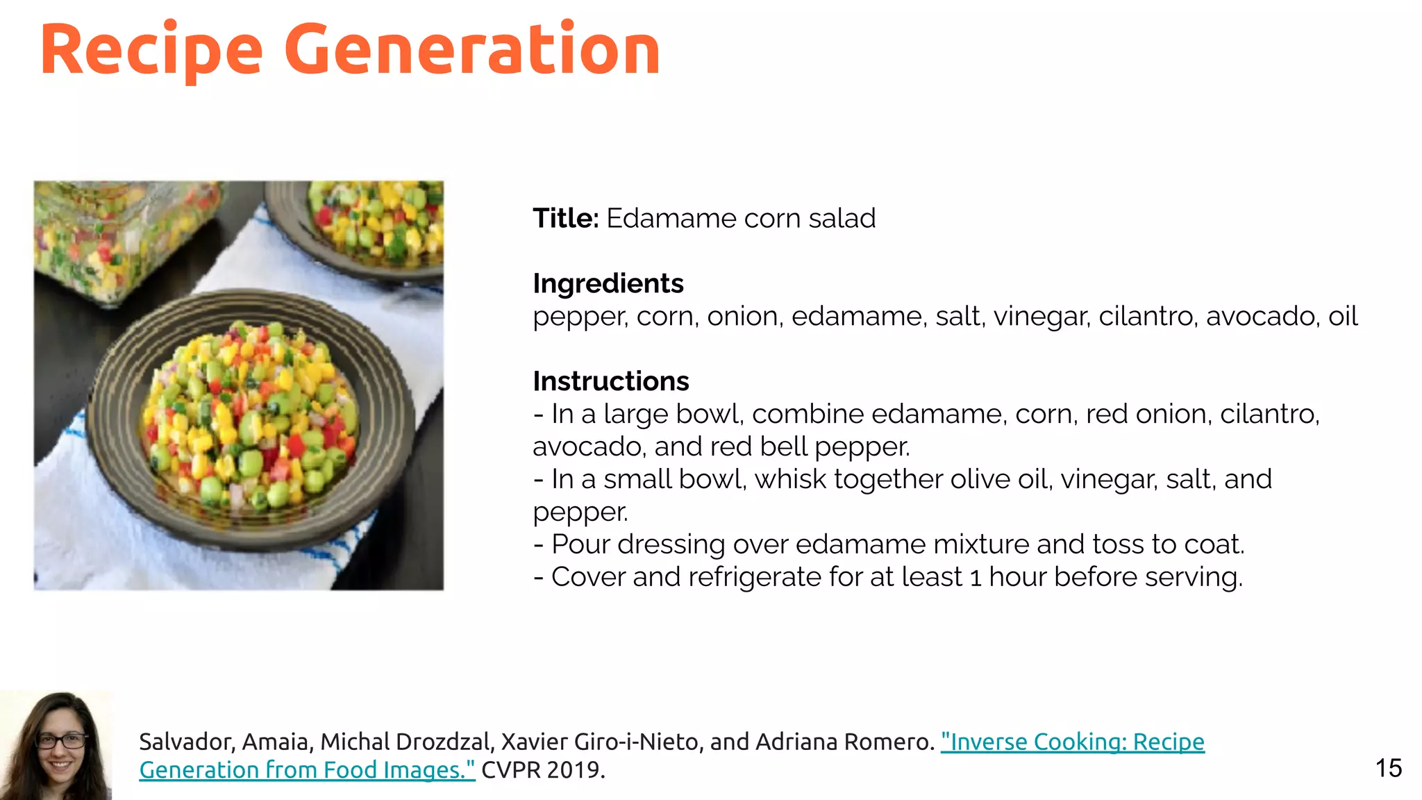 15 Recipe Generation Title: Edamame corn salad Ingredients pepper, corn, onion, edamame, salt, vinegar, cilantro, avocado, oil Instructions - In a large bowl, combine edamame, corn, red onion, cilantro, avocado, and red bell pepper. - In a small bowl, whisk together olive oil, vinegar, salt, and pepper. - Pour dressing over edamame mixture and toss to coat. - Cover and refrigerate for at least 1 hour before serving. Salvador, Amaia, Michal Drozdzal, Xavier Giro-i-Nieto, and Adriana Romero. "Inverse Cooking: Recipe Generation from Food Images." CVPR 2019. 