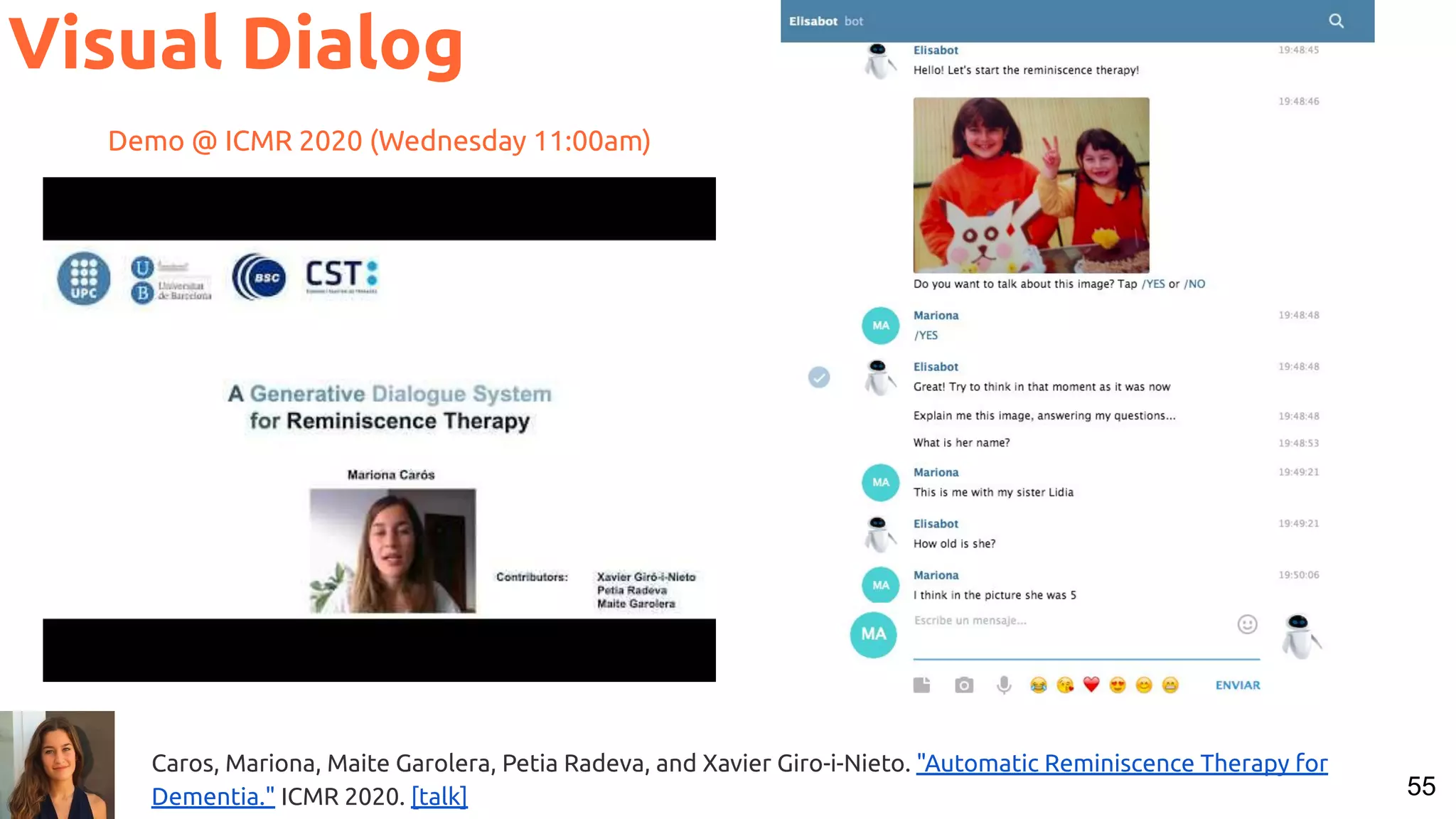55 Visual Dialog Caros, Mariona, Maite Garolera, Petia Radeva, and Xavier Giro-i-Nieto. "Automatic Reminiscence Therapy for Dementia." ICMR 2020. [talk] Demo @ ICMR 2020 (Wednesday 11:00am) 