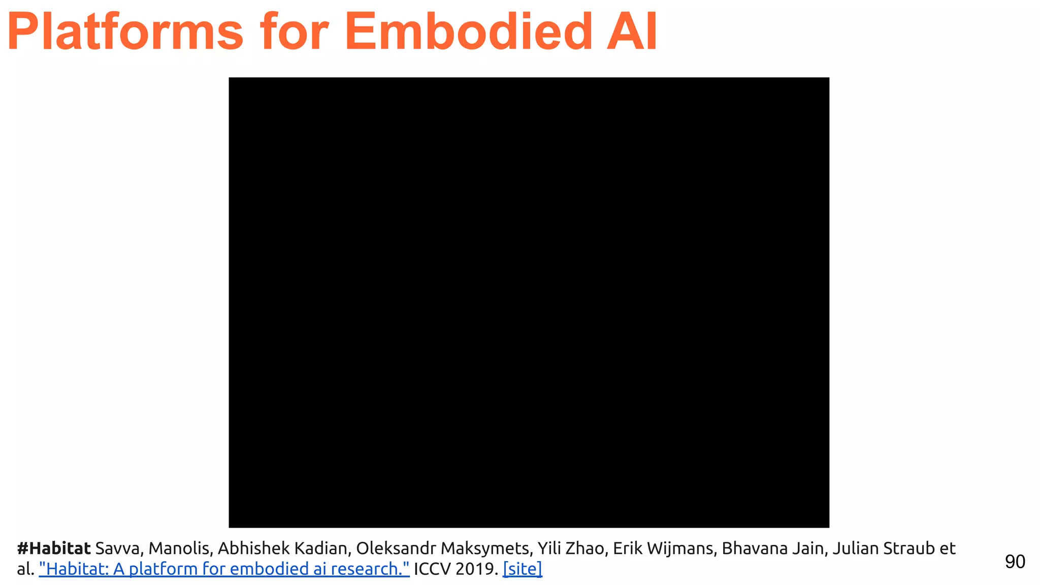 90 Platforms for Embodied AI #Habitat Savva, Manolis, Abhishek Kadian, Oleksandr Maksymets, Yili Zhao, Erik Wijmans, Bhavana Jain, Julian Straub et al. "Habitat: A platform for embodied ai research." ICCV 2019. [site] 