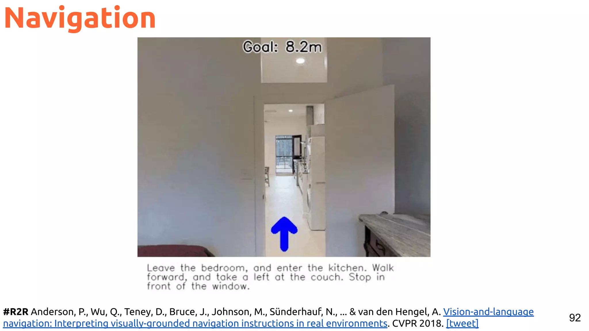 92 Navigation #R2R Anderson, P., Wu, Q., Teney, D., Bruce, J., Johnson, M., Sünderhauf, N., ... & van den Hengel, A. Vision-and-language navigation: Interpreting visually-grounded navigation instructions in real environments. CVPR 2018. [tweet] 