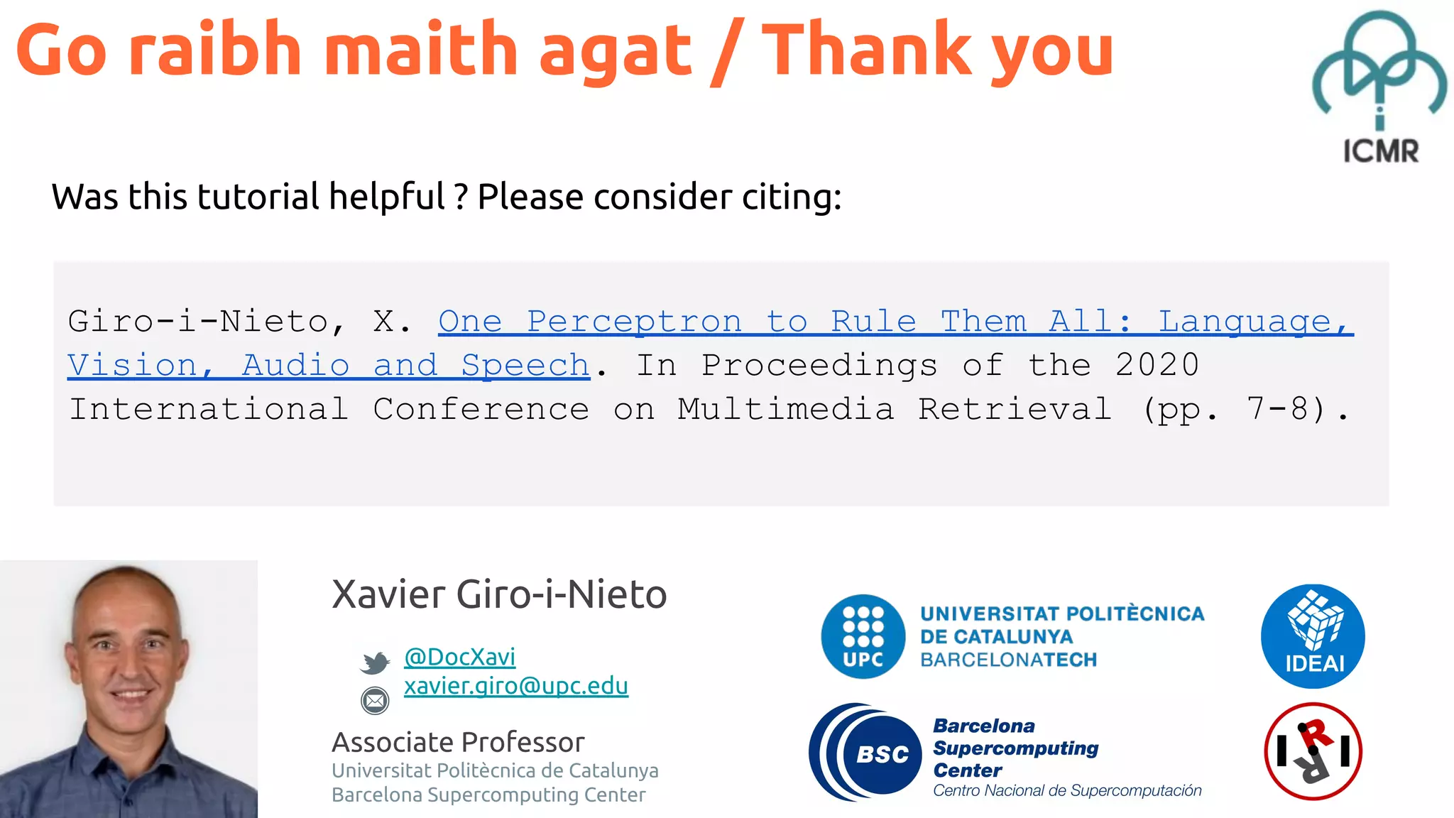 Xavier Giro-i-Nieto @DocXavi xavier.giro@upc.edu Associate Professor Universitat Politècnica de Catalunya Barcelona Supercomputing Center Was this tutorial helpful ? Please consider citing: Go raibh maith agat / Thank you Giro-i-Nieto, X. One Perceptron to Rule Them All: Language, Vision, Audio and Speech. In Proceedings of the 2020 International Conference on Multimedia Retrieval (pp. 7-8). 