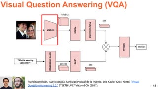 48
Visual Question Answering (VQA)
Francisco Roldán, Issey Masuda, Santiago Pascual de la Puente, and Xavier Giro-i-Nieto. "Visual
Question-Answering 2.0." ETSETB UPC TelecomBCN (2017).
 