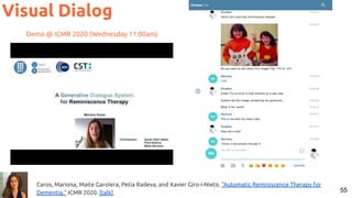 55
Visual Dialog
Caros, Mariona, Maite Garolera, Petia Radeva, and Xavier Giro-i-Nieto. "Automatic Reminiscence Therapy for
Dementia." ICMR 2020. [talk]
Demo @ ICMR 2020 (Wednesday 11:00am)
 