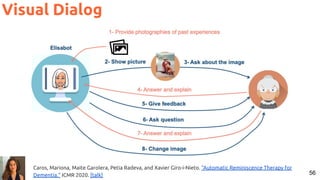 56
Visual Dialog
Caros, Mariona, Maite Garolera, Petia Radeva, and Xavier Giro-i-Nieto. "Automatic Reminiscence Therapy for
Dementia." ICMR 2020. [talk]
 