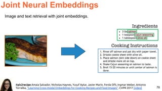 78
Image and text retrieval with joint embeddings.
Joint Neural Embeddings
#pic2recipe Amaia Salvador, Nicholas Haynes, Yusuf Aytar, Javier Marín, Ferda Oﬂi, Ingmar Weber, Antonio
Torralba, “Learning Cross-modal Embeddings for Cooking Recipes and Food Images”. CVPR 2017 [video]
 
