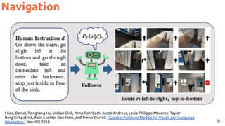 91
Navigation
Fried, Daniel, Ronghang Hu, Volkan Cirik, Anna Rohrbach, Jacob Andreas, Louis-Philippe Morency, Taylor
Berg-Kirkpatrick, Kate Saenko, Dan Klein, and Trevor Darrell. "Speaker-Follower Models for Vision-and-Language
Navigation." NeurIPS 2018.
 