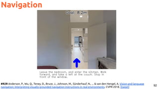 92
Navigation
#R2R Anderson, P., Wu, Q., Teney, D., Bruce, J., Johnson, M., Sünderhauf, N., ... & van den Hengel, A. Vision-and-language
navigation: Interpreting visually-grounded navigation instructions in real environments. CVPR 2018. [tweet]
 