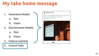 97
My take home message
1. Generative Models
a. Text
b. Vision
2. Discriminative Models
a. Text
b. Vision
3. Feature Learning
4. Control Tasks
 