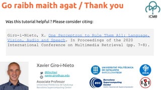 Xavier Giro-i-Nieto
@DocXavi
xavier.giro@upc.edu
Associate Professor
Universitat Politècnica de Catalunya
Barcelona Supercomputing Center
Was this tutorial helpful ? Please consider citing:
Go raibh maith agat / Thank you
Giro-i-Nieto, X. One Perceptron to Rule Them All: Language,
Vision, Audio and Speech. In Proceedings of the 2020
International Conference on Multimedia Retrieval (pp. 7-8).
 