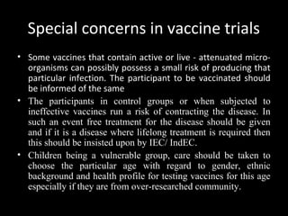 Special concerns in vaccine trials
• Some vaccines that contain active or live - attenuated micro-
organisms can possibly possess a small risk of producing that
particular infection. The participant to be vaccinated should
be informed of the same
• The participants in control groups or when subjected to
ineffective vaccines run a risk of contracting the disease. In
such an event free treatment for the disease should be given
and if it is a disease where lifelong treatment is required then
this should be insisted upon by IEC/ IndEC.
• Children being a vulnerable group, care should be taken to
choose the particular age with regard to gender, ethnic
background and health profile for testing vaccines for this age
especially if they are from over-researched community.
 