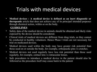 Trials with medical devices
• Medical devices : A medical device is defined as an inert diagnostic or
therapeutic article that does not achieve any of its principal intended purposes
through chemical action, within or on the body.
GUIDELINES
• Safety data of the medical device in animals should be obtained and likely risks
exposed by the device should be considered.
• Clinical trials of medical devices are different from drug trials, as they cannot
be conducted in healthy volunteers. Hence Phase I trials are not necessary for
trial on medicated devices.
• Medical devices used within the body may have greater risk potential than
those used on or outside the body, for example, orthopaedic pins vs crutches.
• Medical devices not used regularly have less risk potential than those used
regularly, for example, contact lens vs intraocular lenses.
• Safe procedures to introduce a medical device in the patient should also be
followed as the procedure itself may cause harm to the patient
 