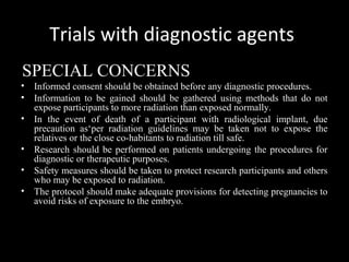 Trials with diagnostic agents
SPECIAL CONCERNS
• Informed consent should be obtained before any diagnostic procedures.
• Information to be gained should be gathered using methods that do not
expose participants to more radiation than exposed normally.
• In the event of death of a participant with radiological implant, due
precaution as‘per radiation guidelines may be taken not to expose the
relatives or the close co-habitants to radiation till safe.
• Research should be performed on patients undergoing the procedures for
diagnostic or therapeutic purposes.
• Safety measures should be taken to protect research participants and others
who may be exposed to radiation.
• The protocol should make adequate provisions for detecting pregnancies to
avoid risks of exposure to the embryo.
 