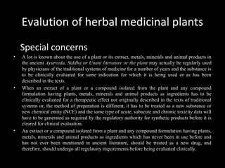 Evalution of herbal medicinal plants
Special concerns
• A lot is known about the use of a plant or its extract, metals, minerals and animal products in
the ancient Ayurveda, Siddha or Unani literature or the plant may actually be regularly used
by physicians of the traditional systems of medicine for a number of years and the substance is
to be clinically evaluated for same indication for which it is being used or as has been
described in the texts.
• When an extract of a plant or a compound isolated from the plant and any compound
formulation having plants, metals, minerals and animal products as ingredients has to be
clinically evaluated for a therapeutic effect not originally described in the texts of traditional
systems or, the method of preparation is different, it has to be treated as a new substance or
new chemical entity (NCE) and the same type of acute, subacute and chronic toxicity data will
have to be generated as required by the regulatory authority for synthetic products before it is
cleared for clinical evaluation.
• An extract or a compound isolated from a plant and any compound formulation having plants,
metals, minerals and animal products as ingredients which has never been in use before and
has not ever been mentioned in ancient literature, should be treated as a new drug, and
therefore, should undergo all regulatory requirements before being evaluated clinically.
 