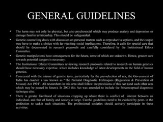 GENERAL GUIDELINES
• The harm may not only be physical, but also psychosocial which may produce anxiety and depression or
damage familial relationship. This should be safeguarded.
• Genetic counselling deals with discussion on personal matters such as reproductive options, and the couple
may have to make a choice with far reaching social implications. Therefore, it calls for special care that
should be documented in research proposals and carefully considered by the Institutional Ethics
Committee.
• Genetic manipulations have consequences for the future, some of which are unknown. Hence, greater care
towards potential dangers is necessary.
• The Institutional Ethical Committees reviewing research proposals related to research on human genetics
should have necessary expertise, which includes knowledge of latest developments in the field of human
genetics.
• Concerned with the misuse of genetic tests, particularly for the pre-selection of sex, the Government of
India has enacted a law known as “The Prenatal Diagnostic Techniques (Regulation & Prevention of
Misuse) Act 1994”. All researchers in this area shall follow the provisions of this Act (and such other acts
which may be passed in future). In 2003 this Act was amended to include the Preconceptual diagnostic
technique also.
• There is greater likelihood of situations cropping up where there is conflict of interest between an
individual, and that of family and society at large. Careful guidelines need to be evolved by peers in the
profession to tackle such situations. The professional societies should actively participate in these
activities.
 