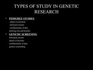 TYPES OF STUDY IN GENETIC
RESEARCH
• PEDIGREE STUDIES
subject recruitment
informed consent
confidentiality of data
defining risk and benefits
• GENETIC SCREENING
Informed consent
details of disorder
confidentiality of data
genetic counselling
 