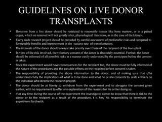 GUIDELINES ON LIVE DONOR
TRANSPLANTS
• Donation from a live donor should be restricted to renewable tissues like bone marrow, or to a paired
organ, which on removal will not greatly alter, physiological functions, as in the case of the kidney.
• Every such research project should be preceded by careful assessment of predictable risks and compared to
foreseeable benefits and improvement in the success rate of transplantation.
• The interests of the donor should always take priority over those of the recipient of the transplant.
• In view of the risk involved, the voluntary consent of the donor is absolutely essential. Further, the donor
should be informed of all possible risks in a manner easily understood by the participant before the consent
is taken.
• Since the experiment would have consequences for the recipient too, the donor must be fully informed of
the nature of the procedures and the possible effects on the recipient before consent is taken.
• The responsibility of providing the above information to the donor, and of making sure that s/he
understands fully the implications of what is to be done and what he or she consents to, rests entirely on
the individual who directs the research project.
• The donor should be at liberty to withdraw from the experiment and to abrogate the consent given
earlier, with no requirement to offer any explanation of the reasons for his or her doing so.
• If at any time during the course of the experiment the investigator comes to know that there is risk to the
donor or to the recipient as a result of the procedure, t is her/ his responsibility to terminate the
experiment forthwith.
 