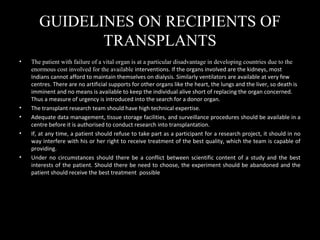 GUIDELINES ON RECIPIENTS OF
TRANSPLANTS
• The patient with failure of a vital organ is at a particular disadvantage in developing countries due to the
enormous cost involved for the available interventions. If the organs involved are the kidneys, most
Indians cannot afford to maintain themselves on dialysis. Similarly ventilators are available at very few
centres. There are no artificial supports for other organs like the heart, the lungs and the liver, so death is
imminent and no means is available to keep the individual alive short of replacing the organ concerned.
Thus a measure of urgency is introduced into the search for a donor organ.
• The transplant research team should have high technical expertise.
• Adequate data management, tissue storage facilities, and surveillance procedures should be available in a
centre before it is authorised to conduct research into transplantation.
• If, at any time, a patient should refuse to take part as a participant for a research project, it should in no
way interfere with his or her right to receive treatment of the best quality, which the team is capable of
providing.
• Under no circumstances should there be a conflict between scientific content of a study and the best
interests of the patient. Should there be need to choose, the experiment should be abandoned and the
patient should receive the best treatment possible
 