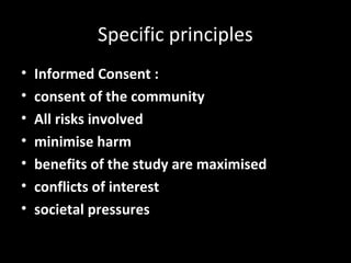 Specific principles
• Informed Consent :
• consent of the community
• All risks involved
• minimise harm
• benefits of the study are maximised
• conflicts of interest
• societal pressures
 