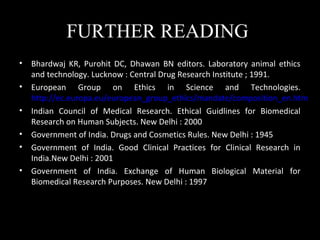 FURTHER READING
• Bhardwaj KR, Purohit DC, Dhawan BN editors. Laboratory animal ethics
and technology. Lucknow : Central Drug Research Institute ; 1991.
• European Group on Ethics in Science and Technologies.
http://ec.europa.eu/european_group_ethics/mandate/composition_en.htm
• Indian Council of Medical Research. Ethical Guidlines for Biomedical
Research on Human Subjects. New Delhi : 2000
• Government of India. Drugs and Cosmetics Rules. New Delhi : 1945
• Government of India. Good Clinical Practices for Clinical Research in
India.New Delhi : 2001
• Government of India. Exchange of Human Biological Material for
Biomedical Research Purposes. New Delhi : 1997
 