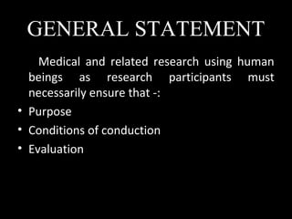 GENERAL STATEMENT
Medical and related research using human
beings as research participants must
necessarily ensure that -:
• Purpose
• Conditions of conduction
• Evaluation
 