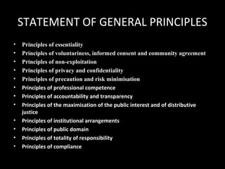 STATEMENT OF GENERAL PRINCIPLES
• Principles of essentiality
• Principles of voluntariness, informed consent and community agreement
• Principles of non-exploitation
• Principles of privacy and confidentiality
• Principles of precaution and risk minimisation
• Principles of professional competence
• Principles of accountability and transparency
• Principles of the maximisation of the public interest and of distributive
justice
• Principles of institutional arrangements
• Principles of public domain
• Principles of totality of responsibility
• Principles of compliance
 