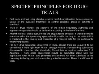 SPECIFIC PRINCIPLES FOR DRUG
TRIALS
• Each such protocol using placebo requires careful consideration before approval.
Denial of the available treatment to control (placebo) group of patients is
unethical.
• Trials of drugs without the approval of the Indian Regulatory Authority and
appropriate agencies should be dealt with according to the law of the land.
• After the clinical trial is over, if need the drug is found effective, it should be made
mandatory that the sponsoring agency should provide the drug to the patient till it
is marketed in the country and thereafter at a reduced rate for the participants
whenever possible.
• For new drug substances discovered in India, clinical trials are required to be
carried out in India right from Phase I through Phase III. For new drug substances
discovered in countries other than India, Phase I data as required under item 5 of
Appendix I, from other country(ies) should be submitted along with the
application. After Phase I data generated outside India has been submitted to the
Licensing Authority, permission may be granted to conduct Phase II and Phase III
trials
 