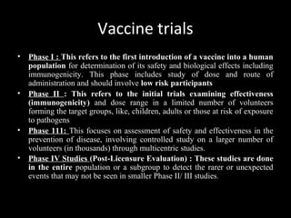 Vaccine trials
• Phase I : This refers to the first introduction of a vaccine into a human
population for determination of its safety and biological effects including
immunogenicity. This phase includes study of dose and route of
administration and should involve low risk participants
• Phase II : This refers to the initial trials examining effectiveness
(immunogenicity) and dose range in a limited number of volunteers
forming the target groups, like, children, adults or those at risk of exposure
to pathogens
• Phase 111: This focuses on assessment of safety and effectiveness in the
prevention of disease, involving controlled study on a larger number of
volunteers (in thousands) through multicentric studies.
• Phase IV Studies (Post-Licensure Evaluation) : These studies are done
in the entire population or a subgroup to detect the rarer or unexpected
events that may not be seen in smaller Phase II/ III studies.
 
