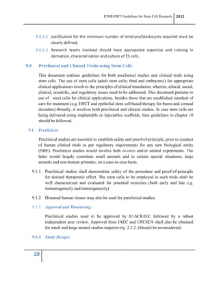 ICMR-DBT Guidelines for Stem Cell Research 2012
20
8.6.6.2 Justification for the minimum number of embryos/blastocysts required must be
clearly defined;
8.6.6.3 Research teams involved should have appropriate expertise and training in
derivation, characterization and culture of ES cells.
9.0 Preclinical and Clinical Trials using Stem Cells
This document outlines guidelines for both preclinical studies and clinical trials using
stem cells. The use of stem cells (adult stem cells; fetal and embryonic) for appropriate
clinical applications involves the principles of clinical translation, wherein, ethical, social,
clinical, scientific, and regulatory issues need to be addressed. This document pertains to
use of stem cells for clinical applications, besides those that are established standard of
care for treatment (e.g. HSCT and epithelial stem cell based therapy for burns and corneal
disorders).Broadly, it involves both preclinical and clinical studies. In case stem cells are
being delivered using implantable or injectables scaffolds, then guidelines in chapter 10
should be followed.
9.1 Preclinical
Preclinical studies are essential to establish safety and proof-of-principle, prior to conduct
of human clinical trials as per regulatory requirements for any new biological entity
(NBE). Preclinical studies would involve both in-vitro and/or animal experiments. The
latter would largely constitute small animals and in certain special situations, large
animals and non-human primates, on a case-to-case basis.
9.1.1 Preclinical studies shall demonstrate safety of the procedure and proof-of-principle
for desired therapeutic effect. The stem cells to be employed in such trials shall be
well characterized and evaluated for potential toxicities (both early and late e.g.
immunogenicity and tumorigenecity)
9.1.2 Diseased human tissues may also be used for preclinical studies.
9.1.3 Approval and Monitoring:
Preclinical studies need to be approved by IC-SCR/IEC followed by a robust
independent peer review. Approval from IAEC and CPCSEA shall also be obtained
for small and large animal studies respectively. 2.3.2. (Should be reconsidered)
9.1.4 Study Design:
 